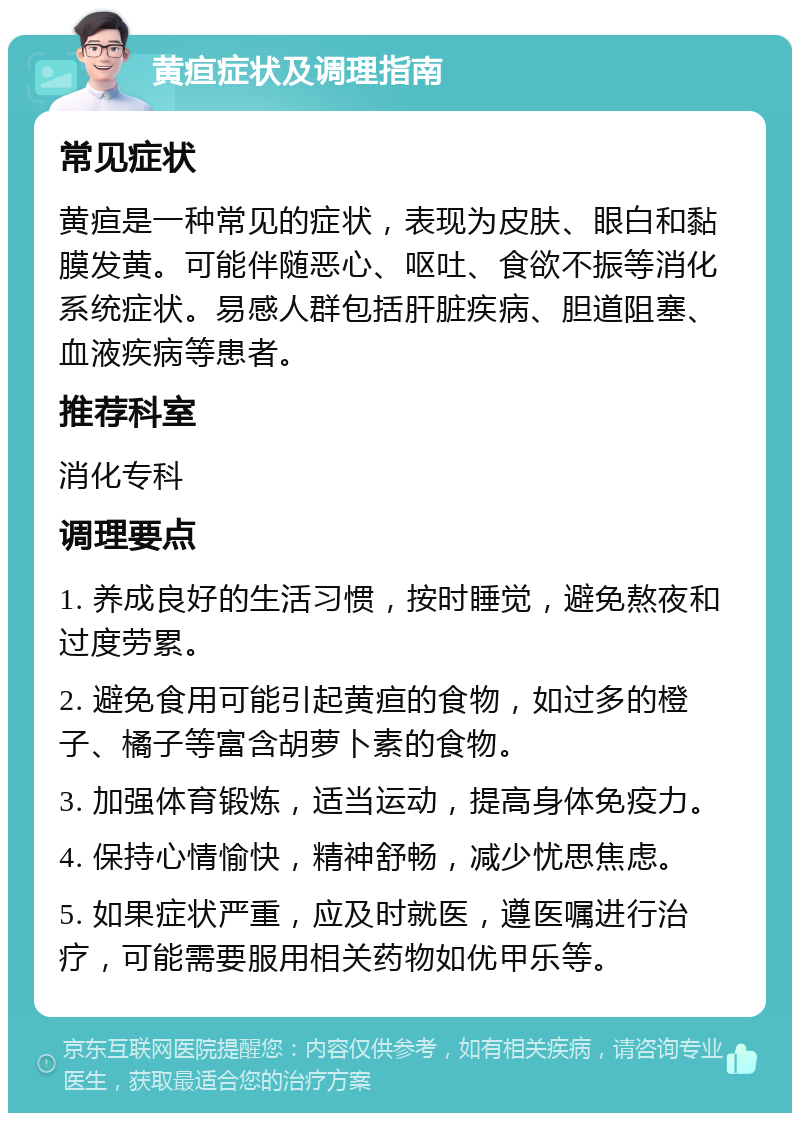 黄疸症状及调理指南 常见症状 黄疸是一种常见的症状，表现为皮肤、眼白和黏膜发黄。可能伴随恶心、呕吐、食欲不振等消化系统症状。易感人群包括肝脏疾病、胆道阻塞、血液疾病等患者。 推荐科室 消化专科 调理要点 1. 养成良好的生活习惯，按时睡觉，避免熬夜和过度劳累。 2. 避免食用可能引起黄疸的食物，如过多的橙子、橘子等富含胡萝卜素的食物。 3. 加强体育锻炼，适当运动，提高身体免疫力。 4. 保持心情愉快，精神舒畅，减少忧思焦虑。 5. 如果症状严重，应及时就医，遵医嘱进行治疗，可能需要服用相关药物如优甲乐等。