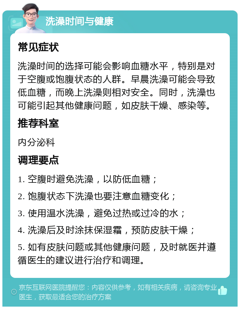 洗澡时间与健康 常见症状 洗澡时间的选择可能会影响血糖水平，特别是对于空腹或饱腹状态的人群。早晨洗澡可能会导致低血糖，而晚上洗澡则相对安全。同时，洗澡也可能引起其他健康问题，如皮肤干燥、感染等。 推荐科室 内分泌科 调理要点 1. 空腹时避免洗澡，以防低血糖； 2. 饱腹状态下洗澡也要注意血糖变化； 3. 使用温水洗澡，避免过热或过冷的水； 4. 洗澡后及时涂抹保湿霜，预防皮肤干燥； 5. 如有皮肤问题或其他健康问题，及时就医并遵循医生的建议进行治疗和调理。