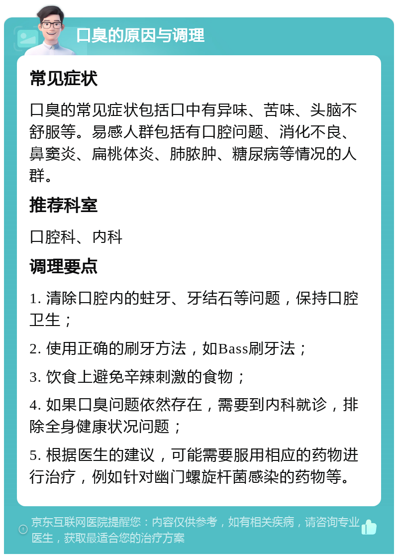 口臭的原因与调理 常见症状 口臭的常见症状包括口中有异味、苦味、头脑不舒服等。易感人群包括有口腔问题、消化不良、鼻窦炎、扁桃体炎、肺脓肿、糖尿病等情况的人群。 推荐科室 口腔科、内科 调理要点 1. 清除口腔内的蛀牙、牙结石等问题，保持口腔卫生； 2. 使用正确的刷牙方法，如Bass刷牙法； 3. 饮食上避免辛辣刺激的食物； 4. 如果口臭问题依然存在，需要到内科就诊，排除全身健康状况问题； 5. 根据医生的建议，可能需要服用相应的药物进行治疗，例如针对幽门螺旋杆菌感染的药物等。