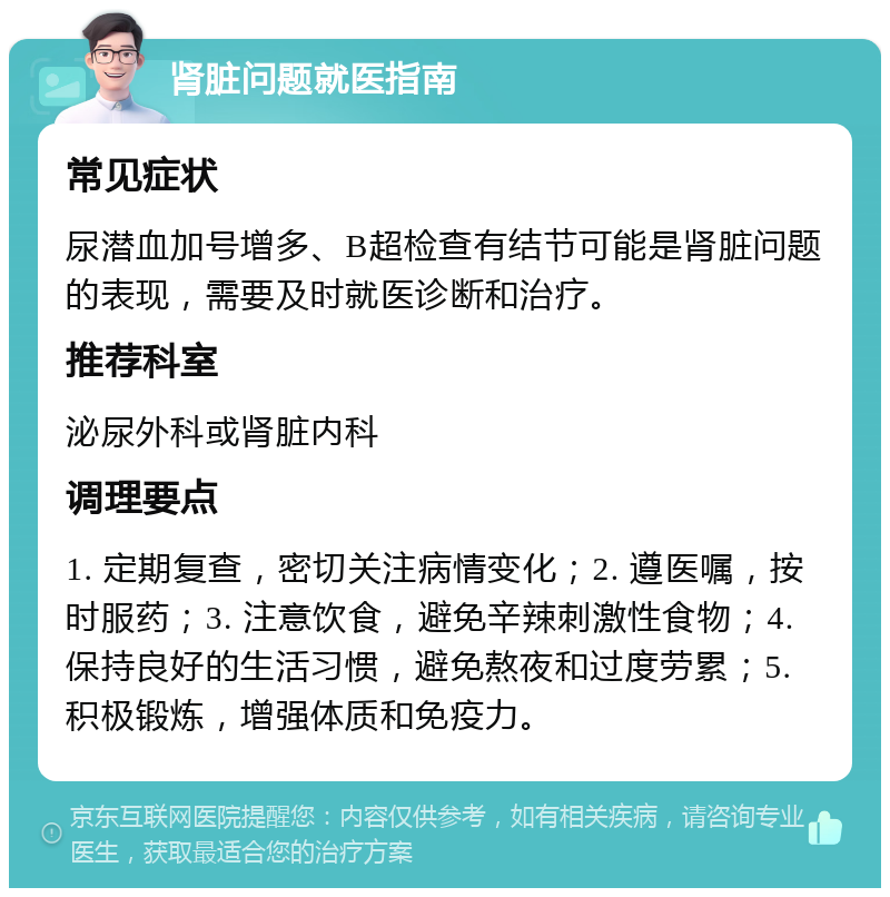 肾脏问题就医指南 常见症状 尿潜血加号增多、B超检查有结节可能是肾脏问题的表现，需要及时就医诊断和治疗。 推荐科室 泌尿外科或肾脏内科 调理要点 1. 定期复查，密切关注病情变化；2. 遵医嘱，按时服药；3. 注意饮食，避免辛辣刺激性食物；4. 保持良好的生活习惯，避免熬夜和过度劳累；5. 积极锻炼，增强体质和免疫力。