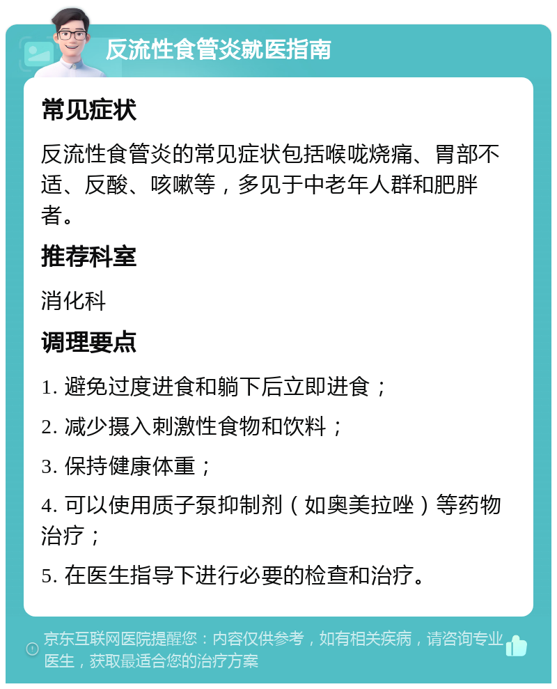 反流性食管炎就医指南 常见症状 反流性食管炎的常见症状包括喉咙烧痛、胃部不适、反酸、咳嗽等，多见于中老年人群和肥胖者。 推荐科室 消化科 调理要点 1. 避免过度进食和躺下后立即进食； 2. 减少摄入刺激性食物和饮料； 3. 保持健康体重； 4. 可以使用质子泵抑制剂（如奥美拉唑）等药物治疗； 5. 在医生指导下进行必要的检查和治疗。