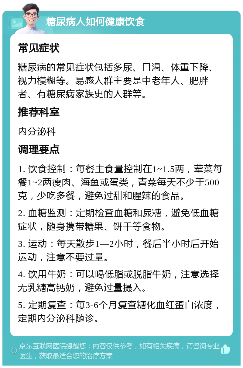 糖尿病人如何健康饮食 常见症状 糖尿病的常见症状包括多尿、口渴、体重下降、视力模糊等。易感人群主要是中老年人、肥胖者、有糖尿病家族史的人群等。 推荐科室 内分泌科 调理要点 1. 饮食控制：每餐主食量控制在1~1.5两，荤菜每餐1~2两瘦肉、海鱼或蛋类，青菜每天不少于500克，少吃多餐，避免过甜和腥辣的食品。 2. 血糖监测：定期检查血糖和尿糖，避免低血糖症状，随身携带糖果、饼干等食物。 3. 运动：每天散步1—2小时，餐后半小时后开始运动，注意不要过量。 4. 饮用牛奶：可以喝低脂或脱脂牛奶，注意选择无乳糖高钙奶，避免过量摄入。 5. 定期复查：每3-6个月复查糖化血红蛋白浓度，定期内分泌科随诊。