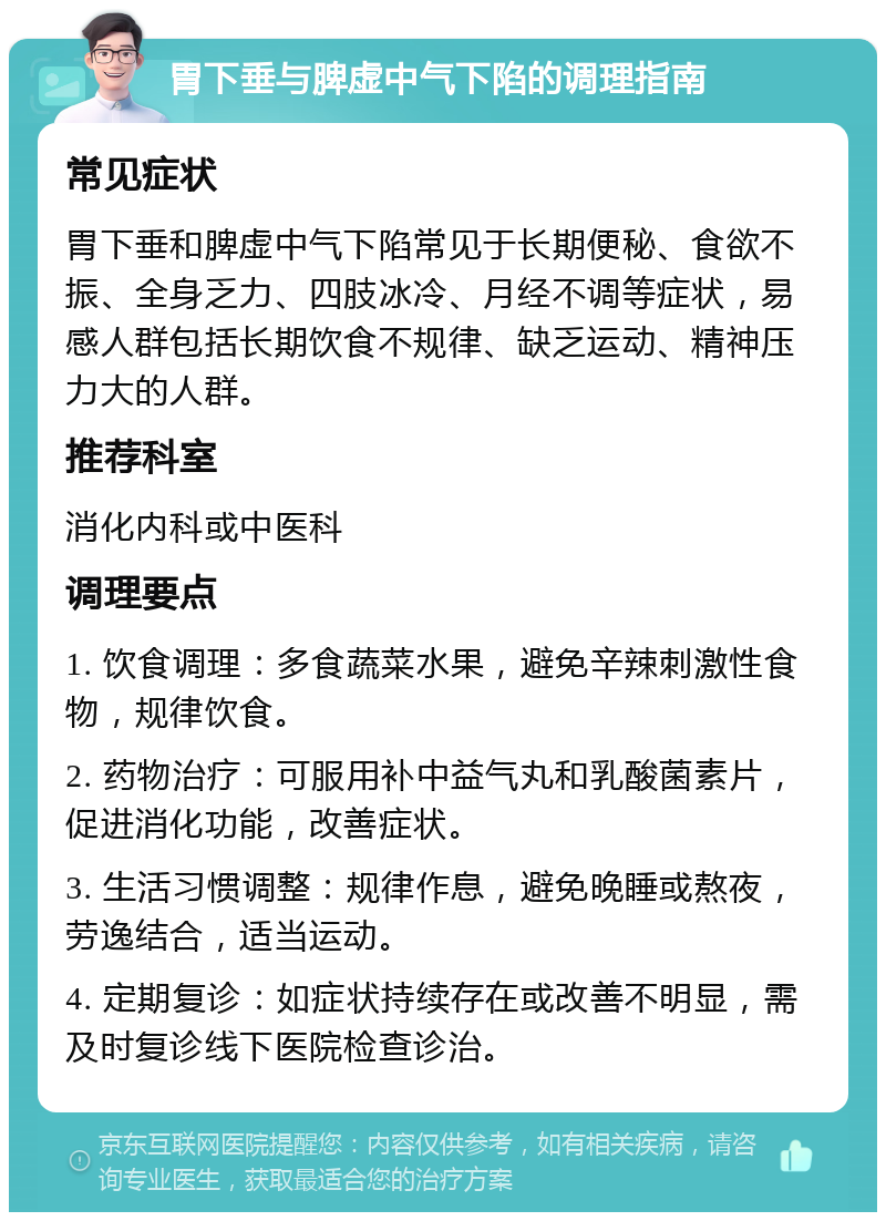 胃下垂与脾虚中气下陷的调理指南 常见症状 胃下垂和脾虚中气下陷常见于长期便秘、食欲不振、全身乏力、四肢冰冷、月经不调等症状，易感人群包括长期饮食不规律、缺乏运动、精神压力大的人群。 推荐科室 消化内科或中医科 调理要点 1. 饮食调理：多食蔬菜水果，避免辛辣刺激性食物，规律饮食。 2. 药物治疗：可服用补中益气丸和乳酸菌素片，促进消化功能，改善症状。 3. 生活习惯调整：规律作息，避免晚睡或熬夜，劳逸结合，适当运动。 4. 定期复诊：如症状持续存在或改善不明显，需及时复诊线下医院检查诊治。