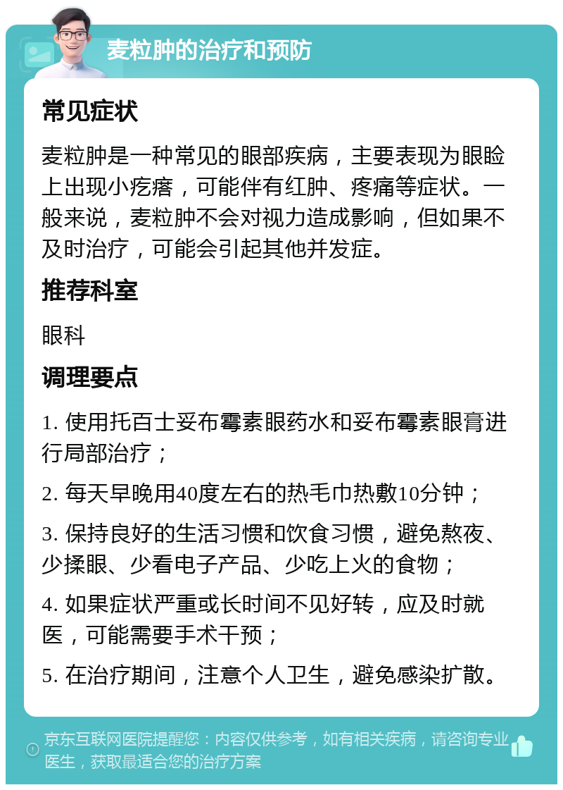 麦粒肿的治疗和预防 常见症状 麦粒肿是一种常见的眼部疾病，主要表现为眼睑上出现小疙瘩，可能伴有红肿、疼痛等症状。一般来说，麦粒肿不会对视力造成影响，但如果不及时治疗，可能会引起其他并发症。 推荐科室 眼科 调理要点 1. 使用托百士妥布霉素眼药水和妥布霉素眼膏进行局部治疗； 2. 每天早晚用40度左右的热毛巾热敷10分钟； 3. 保持良好的生活习惯和饮食习惯，避免熬夜、少揉眼、少看电子产品、少吃上火的食物； 4. 如果症状严重或长时间不见好转，应及时就医，可能需要手术干预； 5. 在治疗期间，注意个人卫生，避免感染扩散。