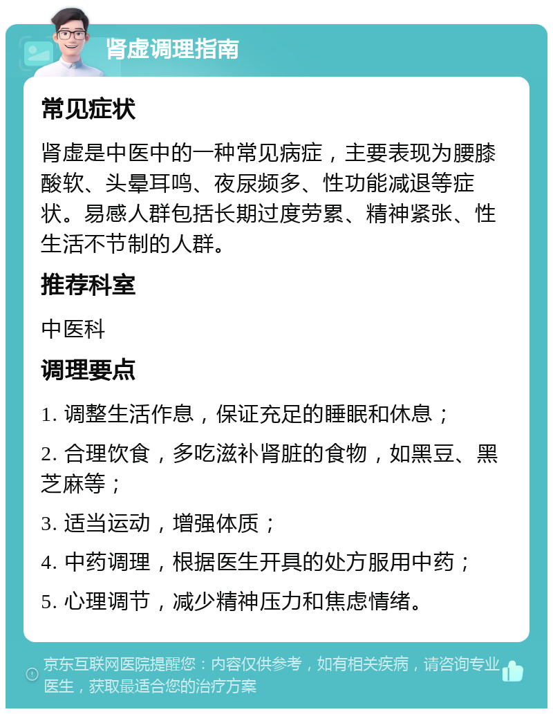 肾虚调理指南 常见症状 肾虚是中医中的一种常见病症，主要表现为腰膝酸软、头晕耳鸣、夜尿频多、性功能减退等症状。易感人群包括长期过度劳累、精神紧张、性生活不节制的人群。 推荐科室 中医科 调理要点 1. 调整生活作息，保证充足的睡眠和休息； 2. 合理饮食，多吃滋补肾脏的食物，如黑豆、黑芝麻等； 3. 适当运动，增强体质； 4. 中药调理，根据医生开具的处方服用中药； 5. 心理调节，减少精神压力和焦虑情绪。