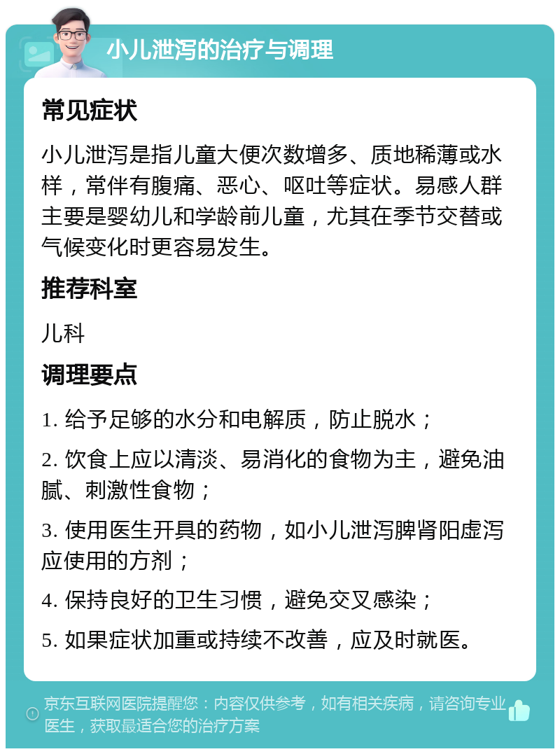 小儿泄泻的治疗与调理 常见症状 小儿泄泻是指儿童大便次数增多、质地稀薄或水样，常伴有腹痛、恶心、呕吐等症状。易感人群主要是婴幼儿和学龄前儿童，尤其在季节交替或气候变化时更容易发生。 推荐科室 儿科 调理要点 1. 给予足够的水分和电解质，防止脱水； 2. 饮食上应以清淡、易消化的食物为主，避免油腻、刺激性食物； 3. 使用医生开具的药物，如小儿泄泻脾肾阳虚泻应使用的方剂； 4. 保持良好的卫生习惯，避免交叉感染； 5. 如果症状加重或持续不改善，应及时就医。