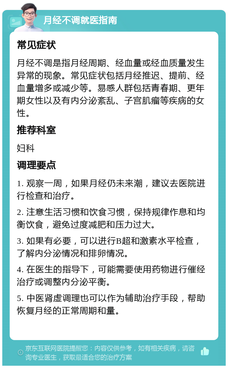 月经不调就医指南 常见症状 月经不调是指月经周期、经血量或经血质量发生异常的现象。常见症状包括月经推迟、提前、经血量增多或减少等。易感人群包括青春期、更年期女性以及有内分泌紊乱、子宫肌瘤等疾病的女性。 推荐科室 妇科 调理要点 1. 观察一周，如果月经仍未来潮，建议去医院进行检查和治疗。 2. 注意生活习惯和饮食习惯，保持规律作息和均衡饮食，避免过度减肥和压力过大。 3. 如果有必要，可以进行B超和激素水平检查，了解内分泌情况和排卵情况。 4. 在医生的指导下，可能需要使用药物进行催经治疗或调整内分泌平衡。 5. 中医肾虚调理也可以作为辅助治疗手段，帮助恢复月经的正常周期和量。