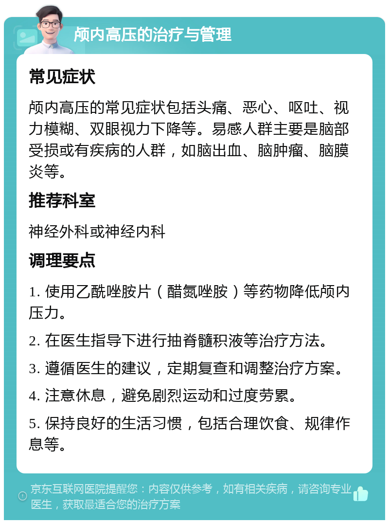 颅内高压的治疗与管理 常见症状 颅内高压的常见症状包括头痛、恶心、呕吐、视力模糊、双眼视力下降等。易感人群主要是脑部受损或有疾病的人群，如脑出血、脑肿瘤、脑膜炎等。 推荐科室 神经外科或神经内科 调理要点 1. 使用乙酰唑胺片（醋氮唑胺）等药物降低颅内压力。 2. 在医生指导下进行抽脊髓积液等治疗方法。 3. 遵循医生的建议，定期复查和调整治疗方案。 4. 注意休息，避免剧烈运动和过度劳累。 5. 保持良好的生活习惯，包括合理饮食、规律作息等。