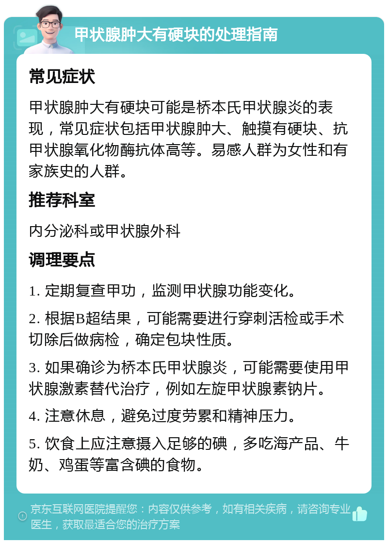 甲状腺肿大有硬块的处理指南 常见症状 甲状腺肿大有硬块可能是桥本氏甲状腺炎的表现，常见症状包括甲状腺肿大、触摸有硬块、抗甲状腺氧化物酶抗体高等。易感人群为女性和有家族史的人群。 推荐科室 内分泌科或甲状腺外科 调理要点 1. 定期复查甲功，监测甲状腺功能变化。 2. 根据B超结果，可能需要进行穿刺活检或手术切除后做病检，确定包块性质。 3. 如果确诊为桥本氏甲状腺炎，可能需要使用甲状腺激素替代治疗，例如左旋甲状腺素钠片。 4. 注意休息，避免过度劳累和精神压力。 5. 饮食上应注意摄入足够的碘，多吃海产品、牛奶、鸡蛋等富含碘的食物。