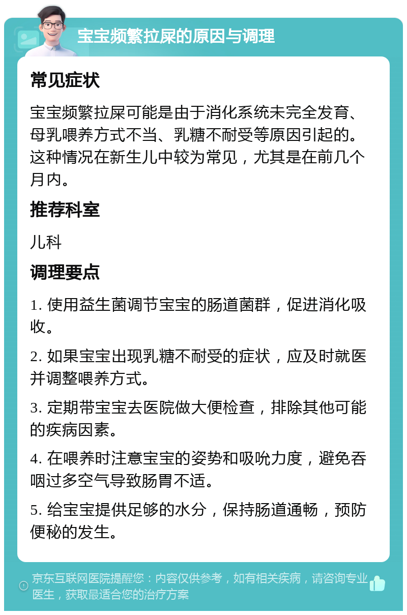 宝宝频繁拉屎的原因与调理 常见症状 宝宝频繁拉屎可能是由于消化系统未完全发育、母乳喂养方式不当、乳糖不耐受等原因引起的。这种情况在新生儿中较为常见，尤其是在前几个月内。 推荐科室 儿科 调理要点 1. 使用益生菌调节宝宝的肠道菌群，促进消化吸收。 2. 如果宝宝出现乳糖不耐受的症状，应及时就医并调整喂养方式。 3. 定期带宝宝去医院做大便检查，排除其他可能的疾病因素。 4. 在喂养时注意宝宝的姿势和吸吮力度，避免吞咽过多空气导致肠胃不适。 5. 给宝宝提供足够的水分，保持肠道通畅，预防便秘的发生。