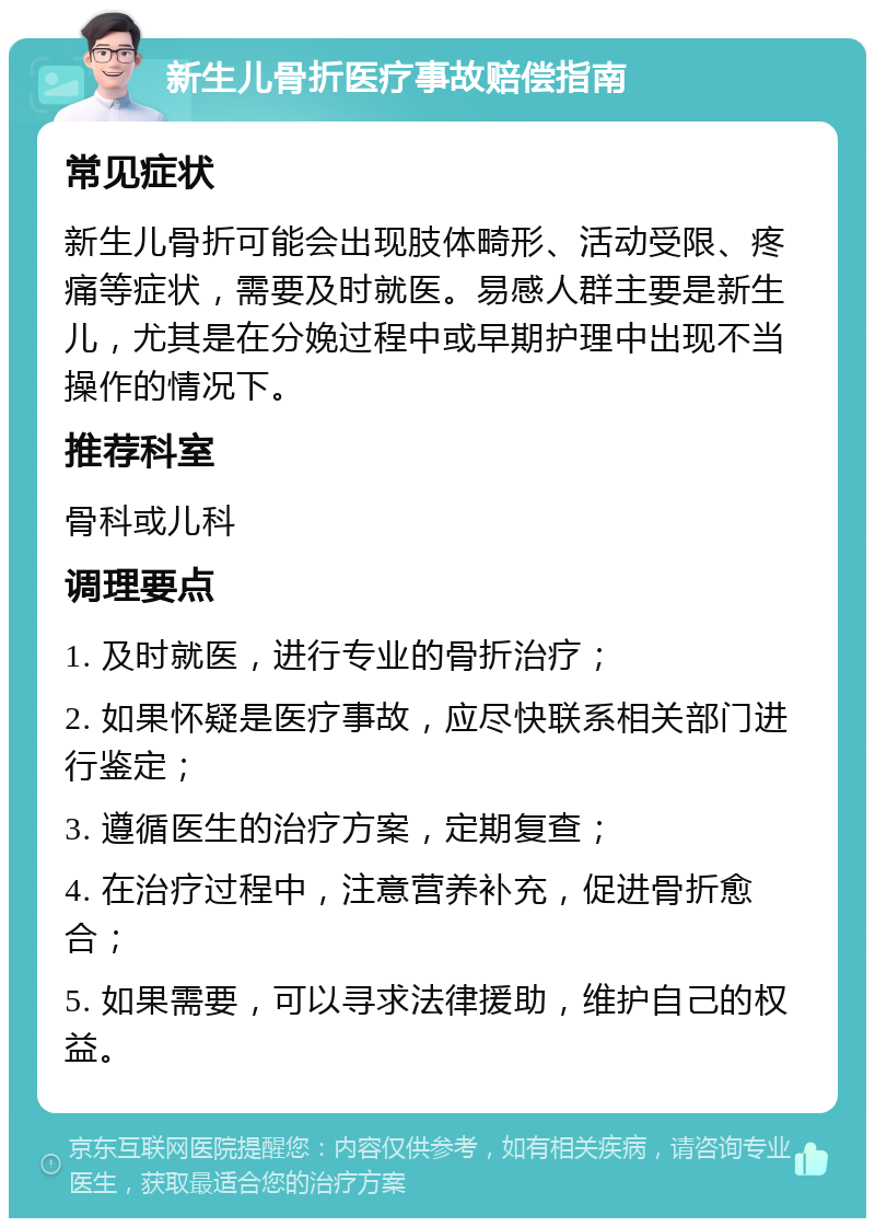 新生儿骨折医疗事故赔偿指南 常见症状 新生儿骨折可能会出现肢体畸形、活动受限、疼痛等症状，需要及时就医。易感人群主要是新生儿，尤其是在分娩过程中或早期护理中出现不当操作的情况下。 推荐科室 骨科或儿科 调理要点 1. 及时就医，进行专业的骨折治疗； 2. 如果怀疑是医疗事故，应尽快联系相关部门进行鉴定； 3. 遵循医生的治疗方案，定期复查； 4. 在治疗过程中，注意营养补充，促进骨折愈合； 5. 如果需要，可以寻求法律援助，维护自己的权益。