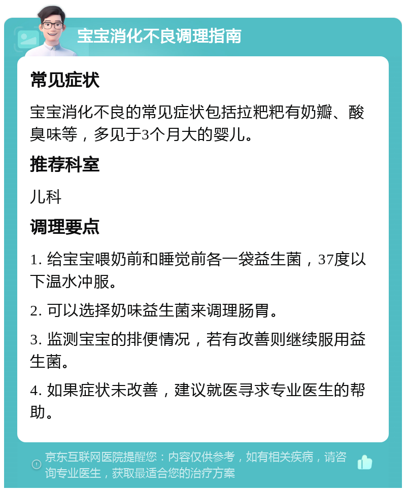 宝宝消化不良调理指南 常见症状 宝宝消化不良的常见症状包括拉粑粑有奶瓣、酸臭味等，多见于3个月大的婴儿。 推荐科室 儿科 调理要点 1. 给宝宝喂奶前和睡觉前各一袋益生菌，37度以下温水冲服。 2. 可以选择奶味益生菌来调理肠胃。 3. 监测宝宝的排便情况，若有改善则继续服用益生菌。 4. 如果症状未改善，建议就医寻求专业医生的帮助。