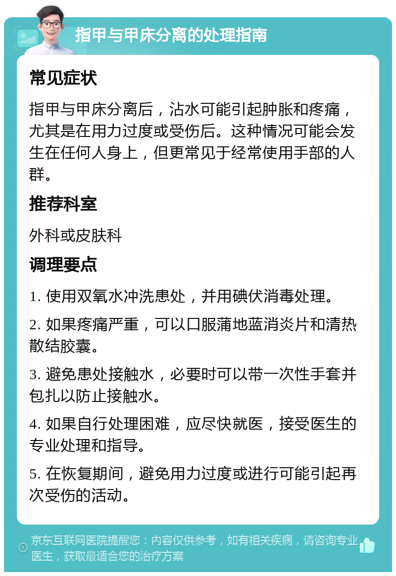 指甲与甲床分离的处理指南 常见症状 指甲与甲床分离后，沾水可能引起肿胀和疼痛，尤其是在用力过度或受伤后。这种情况可能会发生在任何人身上，但更常见于经常使用手部的人群。 推荐科室 外科或皮肤科 调理要点 1. 使用双氧水冲洗患处，并用碘伏消毒处理。 2. 如果疼痛严重，可以口服蒲地蓝消炎片和清热散结胶囊。 3. 避免患处接触水，必要时可以带一次性手套并包扎以防止接触水。 4. 如果自行处理困难，应尽快就医，接受医生的专业处理和指导。 5. 在恢复期间，避免用力过度或进行可能引起再次受伤的活动。