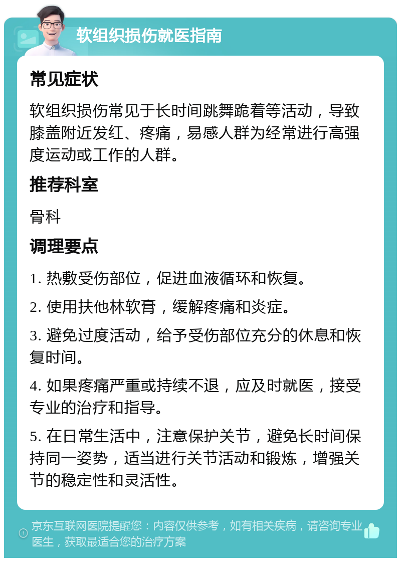 软组织损伤就医指南 常见症状 软组织损伤常见于长时间跳舞跪着等活动，导致膝盖附近发红、疼痛，易感人群为经常进行高强度运动或工作的人群。 推荐科室 骨科 调理要点 1. 热敷受伤部位，促进血液循环和恢复。 2. 使用扶他林软膏，缓解疼痛和炎症。 3. 避免过度活动，给予受伤部位充分的休息和恢复时间。 4. 如果疼痛严重或持续不退，应及时就医，接受专业的治疗和指导。 5. 在日常生活中，注意保护关节，避免长时间保持同一姿势，适当进行关节活动和锻炼，增强关节的稳定性和灵活性。