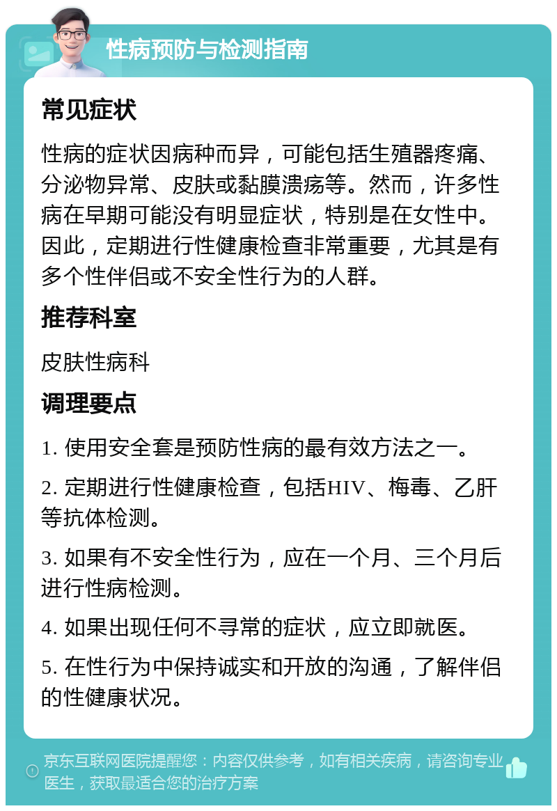 性病预防与检测指南 常见症状 性病的症状因病种而异，可能包括生殖器疼痛、分泌物异常、皮肤或黏膜溃疡等。然而，许多性病在早期可能没有明显症状，特别是在女性中。因此，定期进行性健康检查非常重要，尤其是有多个性伴侣或不安全性行为的人群。 推荐科室 皮肤性病科 调理要点 1. 使用安全套是预防性病的最有效方法之一。 2. 定期进行性健康检查，包括HIV、梅毒、乙肝等抗体检测。 3. 如果有不安全性行为，应在一个月、三个月后进行性病检测。 4. 如果出现任何不寻常的症状，应立即就医。 5. 在性行为中保持诚实和开放的沟通，了解伴侣的性健康状况。