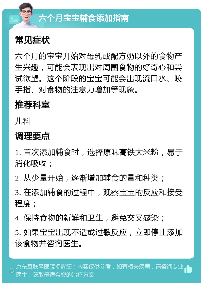 六个月宝宝辅食添加指南 常见症状 六个月的宝宝开始对母乳或配方奶以外的食物产生兴趣，可能会表现出对周围食物的好奇心和尝试欲望。这个阶段的宝宝可能会出现流口水、咬手指、对食物的注意力增加等现象。 推荐科室 儿科 调理要点 1. 首次添加辅食时，选择原味高铁大米粉，易于消化吸收； 2. 从少量开始，逐渐增加辅食的量和种类； 3. 在添加辅食的过程中，观察宝宝的反应和接受程度； 4. 保持食物的新鲜和卫生，避免交叉感染； 5. 如果宝宝出现不适或过敏反应，立即停止添加该食物并咨询医生。