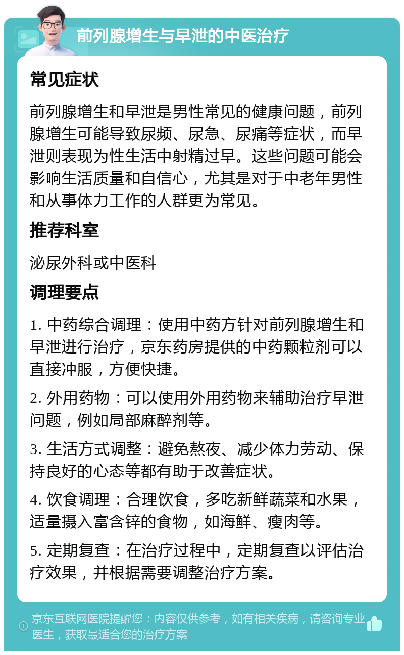 前列腺增生与早泄的中医治疗 常见症状 前列腺增生和早泄是男性常见的健康问题，前列腺增生可能导致尿频、尿急、尿痛等症状，而早泄则表现为性生活中射精过早。这些问题可能会影响生活质量和自信心，尤其是对于中老年男性和从事体力工作的人群更为常见。 推荐科室 泌尿外科或中医科 调理要点 1. 中药综合调理：使用中药方针对前列腺增生和早泄进行治疗，京东药房提供的中药颗粒剂可以直接冲服，方便快捷。 2. 外用药物：可以使用外用药物来辅助治疗早泄问题，例如局部麻醉剂等。 3. 生活方式调整：避免熬夜、减少体力劳动、保持良好的心态等都有助于改善症状。 4. 饮食调理：合理饮食，多吃新鲜蔬菜和水果，适量摄入富含锌的食物，如海鲜、瘦肉等。 5. 定期复查：在治疗过程中，定期复查以评估治疗效果，并根据需要调整治疗方案。