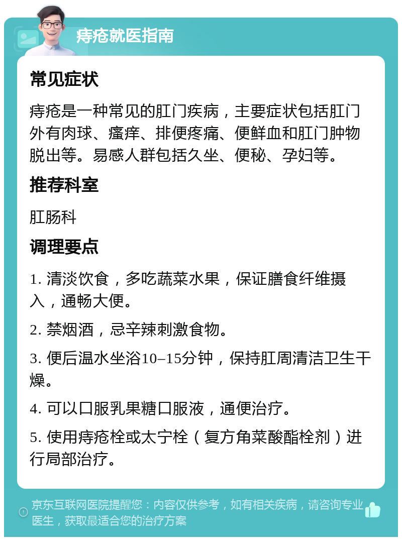 痔疮就医指南 常见症状 痔疮是一种常见的肛门疾病，主要症状包括肛门外有肉球、瘙痒、排便疼痛、便鲜血和肛门肿物脱出等。易感人群包括久坐、便秘、孕妇等。 推荐科室 肛肠科 调理要点 1. 清淡饮食，多吃蔬菜水果，保证膳食纤维摄入，通畅大便。 2. 禁烟酒，忌辛辣刺激食物。 3. 便后温水坐浴10–15分钟，保持肛周清洁卫生干燥。 4. 可以口服乳果糖口服液，通便治疗。 5. 使用痔疮栓或太宁栓（复方角菜酸酯栓剂）进行局部治疗。