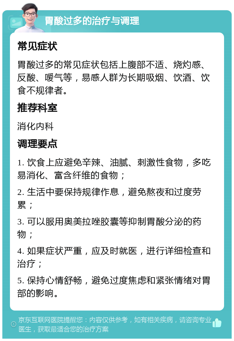 胃酸过多的治疗与调理 常见症状 胃酸过多的常见症状包括上腹部不适、烧灼感、反酸、嗳气等，易感人群为长期吸烟、饮酒、饮食不规律者。 推荐科室 消化内科 调理要点 1. 饮食上应避免辛辣、油腻、刺激性食物，多吃易消化、富含纤维的食物； 2. 生活中要保持规律作息，避免熬夜和过度劳累； 3. 可以服用奥美拉唑胶囊等抑制胃酸分泌的药物； 4. 如果症状严重，应及时就医，进行详细检查和治疗； 5. 保持心情舒畅，避免过度焦虑和紧张情绪对胃部的影响。