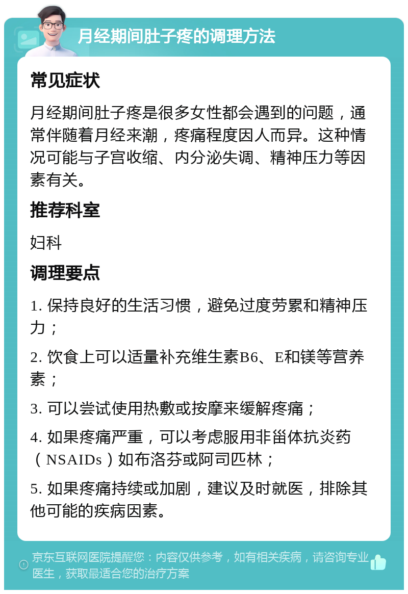 月经期间肚子疼的调理方法 常见症状 月经期间肚子疼是很多女性都会遇到的问题，通常伴随着月经来潮，疼痛程度因人而异。这种情况可能与子宫收缩、内分泌失调、精神压力等因素有关。 推荐科室 妇科 调理要点 1. 保持良好的生活习惯，避免过度劳累和精神压力； 2. 饮食上可以适量补充维生素B6、E和镁等营养素； 3. 可以尝试使用热敷或按摩来缓解疼痛； 4. 如果疼痛严重，可以考虑服用非甾体抗炎药（NSAIDs）如布洛芬或阿司匹林； 5. 如果疼痛持续或加剧，建议及时就医，排除其他可能的疾病因素。