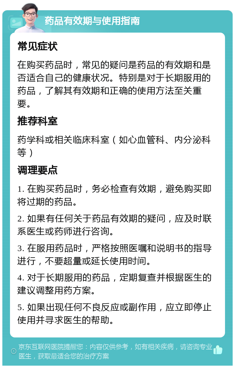 药品有效期与使用指南 常见症状 在购买药品时，常见的疑问是药品的有效期和是否适合自己的健康状况。特别是对于长期服用的药品，了解其有效期和正确的使用方法至关重要。 推荐科室 药学科或相关临床科室（如心血管科、内分泌科等） 调理要点 1. 在购买药品时，务必检查有效期，避免购买即将过期的药品。 2. 如果有任何关于药品有效期的疑问，应及时联系医生或药师进行咨询。 3. 在服用药品时，严格按照医嘱和说明书的指导进行，不要超量或延长使用时间。 4. 对于长期服用的药品，定期复查并根据医生的建议调整用药方案。 5. 如果出现任何不良反应或副作用，应立即停止使用并寻求医生的帮助。