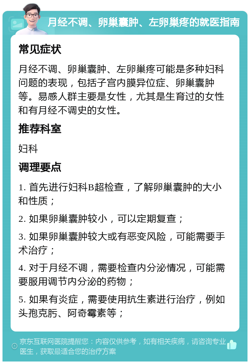 月经不调、卵巢囊肿、左卵巢疼的就医指南 常见症状 月经不调、卵巢囊肿、左卵巢疼可能是多种妇科问题的表现，包括子宫内膜异位症、卵巢囊肿等。易感人群主要是女性，尤其是生育过的女性和有月经不调史的女性。 推荐科室 妇科 调理要点 1. 首先进行妇科B超检查，了解卵巢囊肿的大小和性质； 2. 如果卵巢囊肿较小，可以定期复查； 3. 如果卵巢囊肿较大或有恶变风险，可能需要手术治疗； 4. 对于月经不调，需要检查内分泌情况，可能需要服用调节内分泌的药物； 5. 如果有炎症，需要使用抗生素进行治疗，例如头孢克肟、阿奇霉素等；