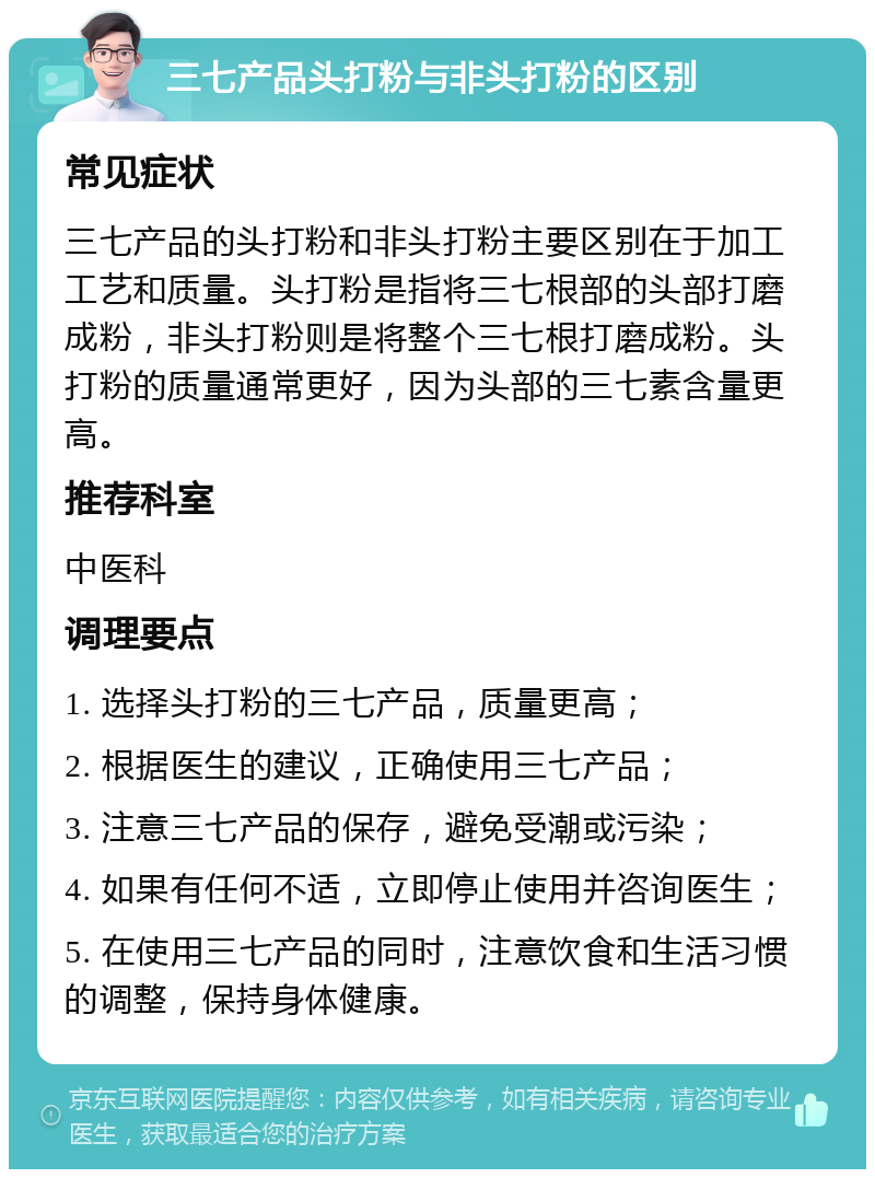 三七产品头打粉与非头打粉的区别 常见症状 三七产品的头打粉和非头打粉主要区别在于加工工艺和质量。头打粉是指将三七根部的头部打磨成粉，非头打粉则是将整个三七根打磨成粉。头打粉的质量通常更好，因为头部的三七素含量更高。 推荐科室 中医科 调理要点 1. 选择头打粉的三七产品，质量更高； 2. 根据医生的建议，正确使用三七产品； 3. 注意三七产品的保存，避免受潮或污染； 4. 如果有任何不适，立即停止使用并咨询医生； 5. 在使用三七产品的同时，注意饮食和生活习惯的调整，保持身体健康。