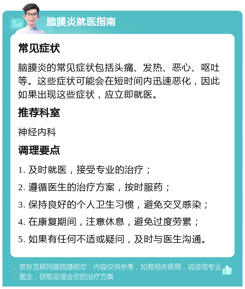 脑膜炎就医指南 常见症状 脑膜炎的常见症状包括头痛、发热、恶心、呕吐等。这些症状可能会在短时间内迅速恶化，因此如果出现这些症状，应立即就医。 推荐科室 神经内科 调理要点 1. 及时就医，接受专业的治疗； 2. 遵循医生的治疗方案，按时服药； 3. 保持良好的个人卫生习惯，避免交叉感染； 4. 在康复期间，注意休息，避免过度劳累； 5. 如果有任何不适或疑问，及时与医生沟通。