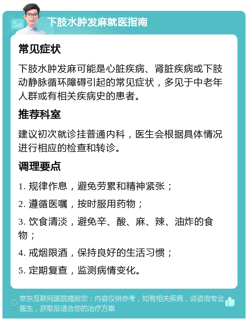 下肢水肿发麻就医指南 常见症状 下肢水肿发麻可能是心脏疾病、肾脏疾病或下肢动静脉循环障碍引起的常见症状，多见于中老年人群或有相关疾病史的患者。 推荐科室 建议初次就诊挂普通内科，医生会根据具体情况进行相应的检查和转诊。 调理要点 1. 规律作息，避免劳累和精神紧张； 2. 遵循医嘱，按时服用药物； 3. 饮食清淡，避免辛、酸、麻、辣、油炸的食物； 4. 戒烟限酒，保持良好的生活习惯； 5. 定期复查，监测病情变化。