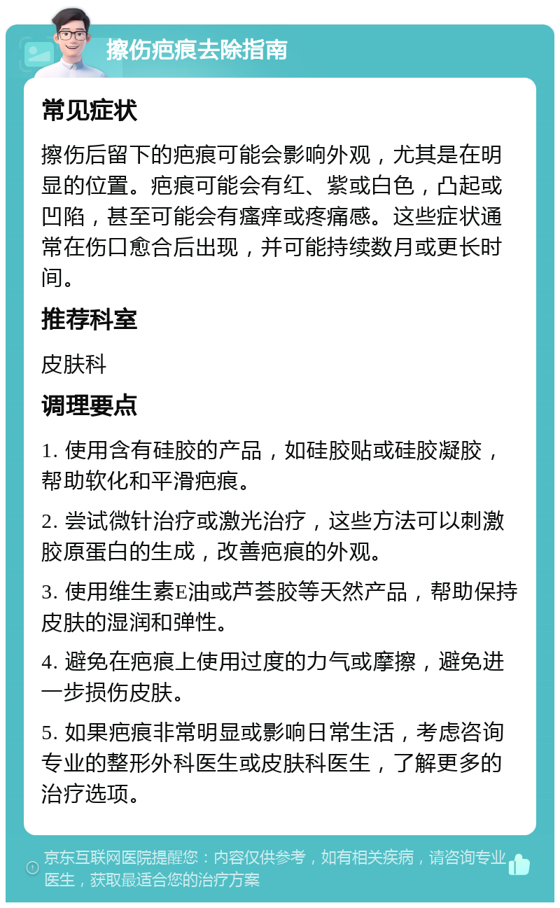 擦伤疤痕去除指南 常见症状 擦伤后留下的疤痕可能会影响外观，尤其是在明显的位置。疤痕可能会有红、紫或白色，凸起或凹陷，甚至可能会有瘙痒或疼痛感。这些症状通常在伤口愈合后出现，并可能持续数月或更长时间。 推荐科室 皮肤科 调理要点 1. 使用含有硅胶的产品，如硅胶贴或硅胶凝胶，帮助软化和平滑疤痕。 2. 尝试微针治疗或激光治疗，这些方法可以刺激胶原蛋白的生成，改善疤痕的外观。 3. 使用维生素E油或芦荟胶等天然产品，帮助保持皮肤的湿润和弹性。 4. 避免在疤痕上使用过度的力气或摩擦，避免进一步损伤皮肤。 5. 如果疤痕非常明显或影响日常生活，考虑咨询专业的整形外科医生或皮肤科医生，了解更多的治疗选项。