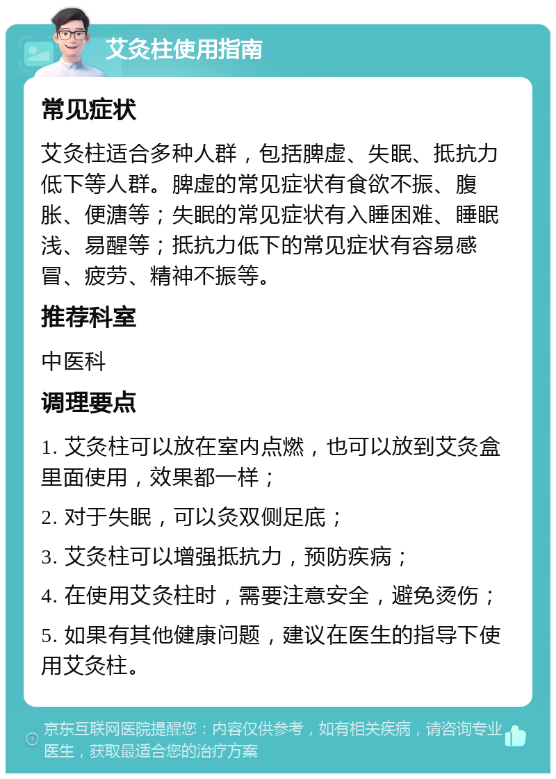 艾灸柱使用指南 常见症状 艾灸柱适合多种人群，包括脾虚、失眠、抵抗力低下等人群。脾虚的常见症状有食欲不振、腹胀、便溏等；失眠的常见症状有入睡困难、睡眠浅、易醒等；抵抗力低下的常见症状有容易感冒、疲劳、精神不振等。 推荐科室 中医科 调理要点 1. 艾灸柱可以放在室内点燃，也可以放到艾灸盒里面使用，效果都一样； 2. 对于失眠，可以灸双侧足底； 3. 艾灸柱可以增强抵抗力，预防疾病； 4. 在使用艾灸柱时，需要注意安全，避免烫伤； 5. 如果有其他健康问题，建议在医生的指导下使用艾灸柱。