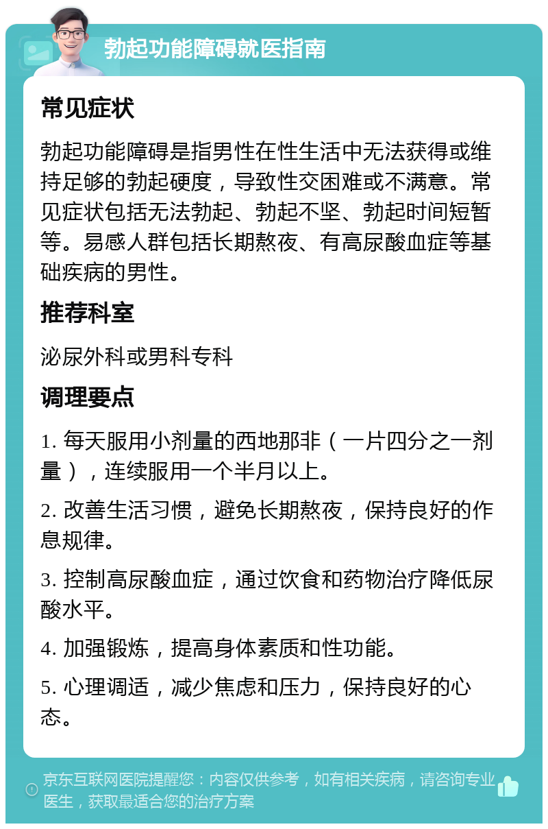 勃起功能障碍就医指南 常见症状 勃起功能障碍是指男性在性生活中无法获得或维持足够的勃起硬度，导致性交困难或不满意。常见症状包括无法勃起、勃起不坚、勃起时间短暂等。易感人群包括长期熬夜、有高尿酸血症等基础疾病的男性。 推荐科室 泌尿外科或男科专科 调理要点 1. 每天服用小剂量的西地那非（一片四分之一剂量），连续服用一个半月以上。 2. 改善生活习惯，避免长期熬夜，保持良好的作息规律。 3. 控制高尿酸血症，通过饮食和药物治疗降低尿酸水平。 4. 加强锻炼，提高身体素质和性功能。 5. 心理调适，减少焦虑和压力，保持良好的心态。