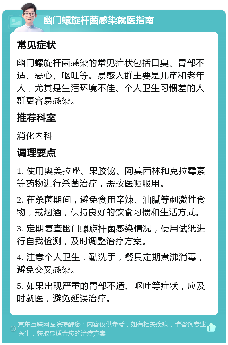 幽门螺旋杆菌感染就医指南 常见症状 幽门螺旋杆菌感染的常见症状包括口臭、胃部不适、恶心、呕吐等。易感人群主要是儿童和老年人，尤其是生活环境不佳、个人卫生习惯差的人群更容易感染。 推荐科室 消化内科 调理要点 1. 使用奥美拉唑、果胶铋、阿莫西林和克拉霉素等药物进行杀菌治疗，需按医嘱服用。 2. 在杀菌期间，避免食用辛辣、油腻等刺激性食物，戒烟酒，保持良好的饮食习惯和生活方式。 3. 定期复查幽门螺旋杆菌感染情况，使用试纸进行自我检测，及时调整治疗方案。 4. 注意个人卫生，勤洗手，餐具定期煮沸消毒，避免交叉感染。 5. 如果出现严重的胃部不适、呕吐等症状，应及时就医，避免延误治疗。