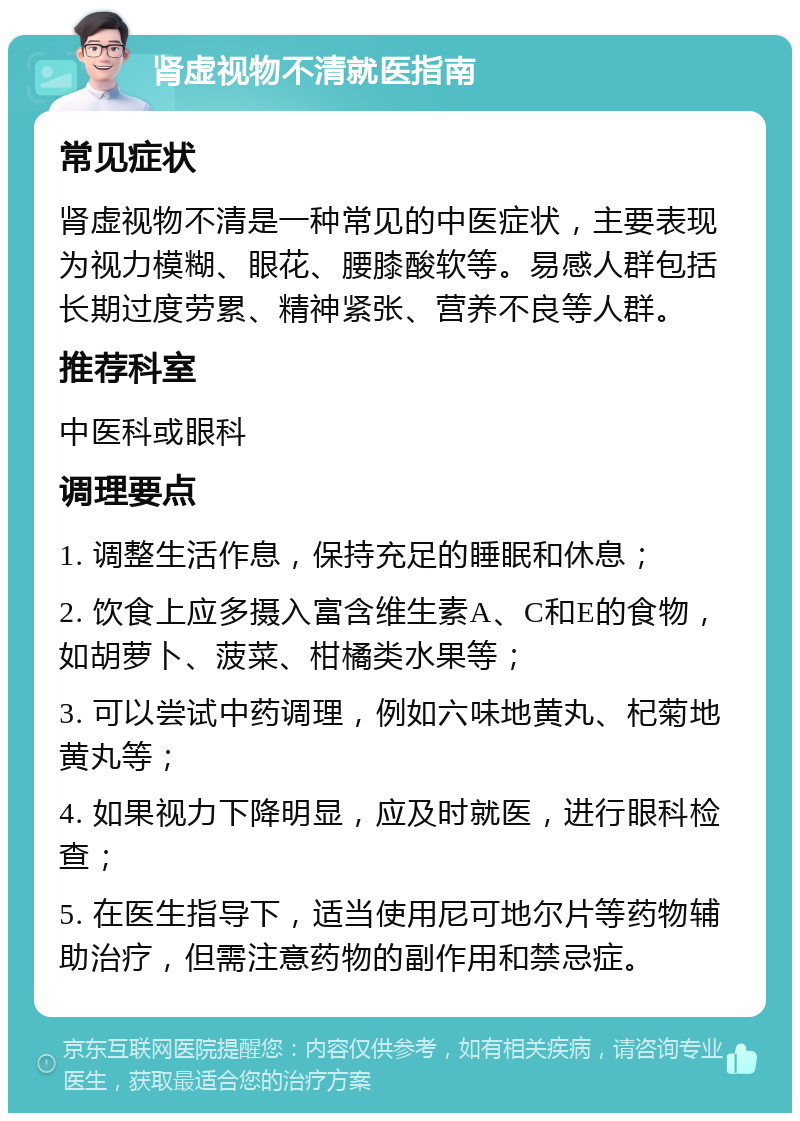 肾虚视物不清就医指南 常见症状 肾虚视物不清是一种常见的中医症状，主要表现为视力模糊、眼花、腰膝酸软等。易感人群包括长期过度劳累、精神紧张、营养不良等人群。 推荐科室 中医科或眼科 调理要点 1. 调整生活作息，保持充足的睡眠和休息； 2. 饮食上应多摄入富含维生素A、C和E的食物，如胡萝卜、菠菜、柑橘类水果等； 3. 可以尝试中药调理，例如六味地黄丸、杞菊地黄丸等； 4. 如果视力下降明显，应及时就医，进行眼科检查； 5. 在医生指导下，适当使用尼可地尔片等药物辅助治疗，但需注意药物的副作用和禁忌症。