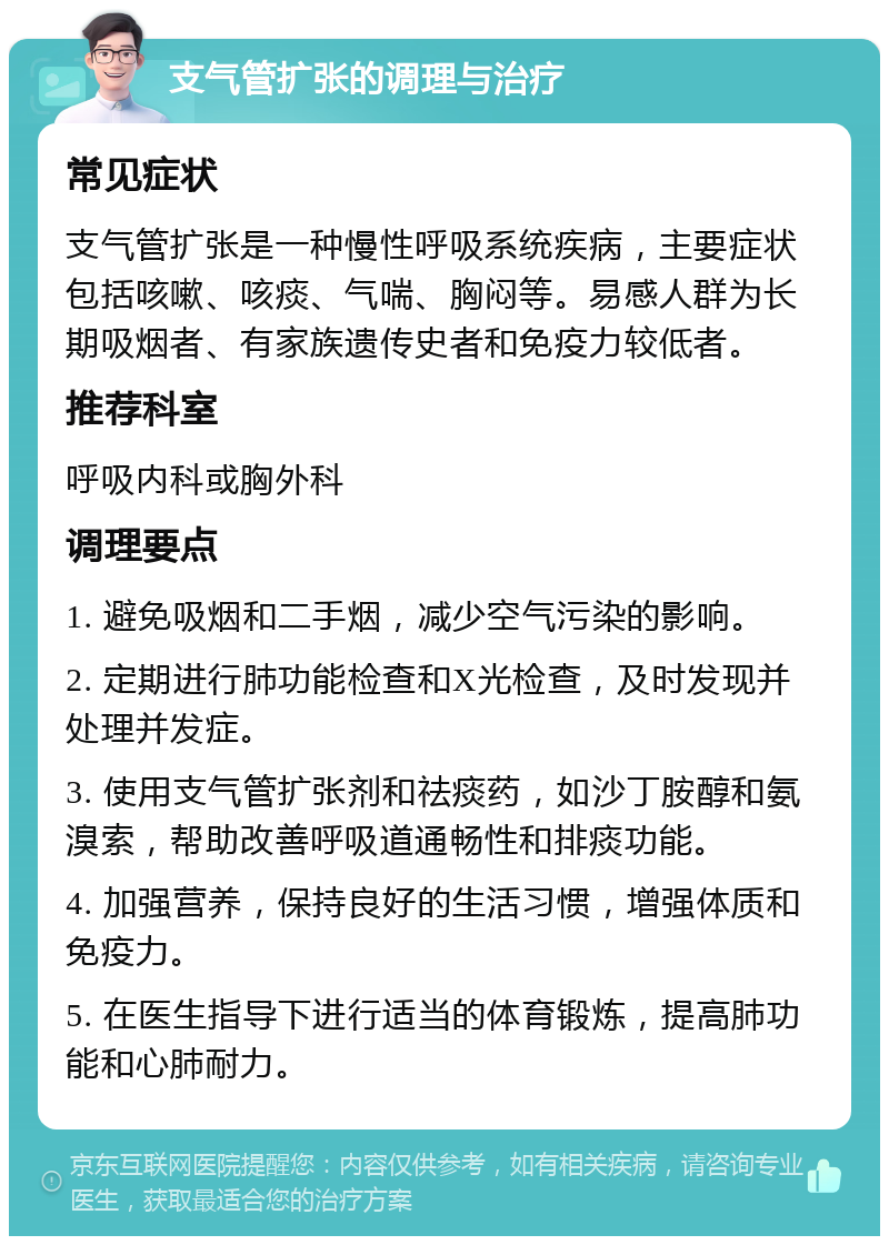 支气管扩张的调理与治疗 常见症状 支气管扩张是一种慢性呼吸系统疾病，主要症状包括咳嗽、咳痰、气喘、胸闷等。易感人群为长期吸烟者、有家族遗传史者和免疫力较低者。 推荐科室 呼吸内科或胸外科 调理要点 1. 避免吸烟和二手烟，减少空气污染的影响。 2. 定期进行肺功能检查和X光检查，及时发现并处理并发症。 3. 使用支气管扩张剂和祛痰药，如沙丁胺醇和氨溴索，帮助改善呼吸道通畅性和排痰功能。 4. 加强营养，保持良好的生活习惯，增强体质和免疫力。 5. 在医生指导下进行适当的体育锻炼，提高肺功能和心肺耐力。