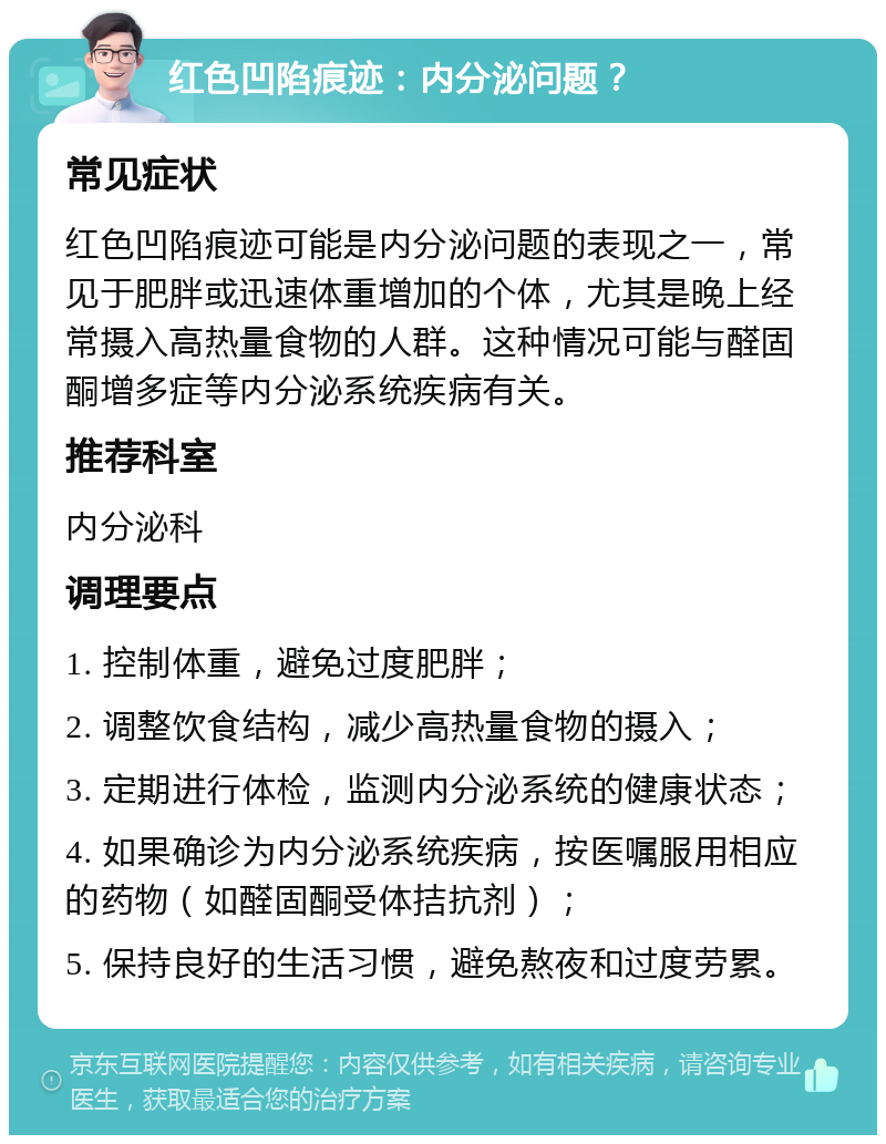 红色凹陷痕迹：内分泌问题？ 常见症状 红色凹陷痕迹可能是内分泌问题的表现之一，常见于肥胖或迅速体重增加的个体，尤其是晚上经常摄入高热量食物的人群。这种情况可能与醛固酮增多症等内分泌系统疾病有关。 推荐科室 内分泌科 调理要点 1. 控制体重，避免过度肥胖； 2. 调整饮食结构，减少高热量食物的摄入； 3. 定期进行体检，监测内分泌系统的健康状态； 4. 如果确诊为内分泌系统疾病，按医嘱服用相应的药物（如醛固酮受体拮抗剂）； 5. 保持良好的生活习惯，避免熬夜和过度劳累。