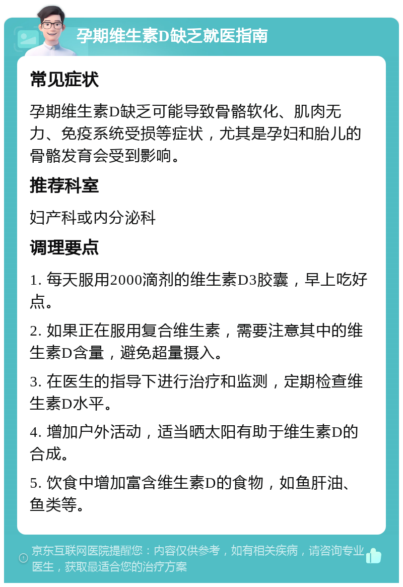 孕期维生素D缺乏就医指南 常见症状 孕期维生素D缺乏可能导致骨骼软化、肌肉无力、免疫系统受损等症状，尤其是孕妇和胎儿的骨骼发育会受到影响。 推荐科室 妇产科或内分泌科 调理要点 1. 每天服用2000滴剂的维生素D3胶囊，早上吃好点。 2. 如果正在服用复合维生素，需要注意其中的维生素D含量，避免超量摄入。 3. 在医生的指导下进行治疗和监测，定期检查维生素D水平。 4. 增加户外活动，适当晒太阳有助于维生素D的合成。 5. 饮食中增加富含维生素D的食物，如鱼肝油、鱼类等。