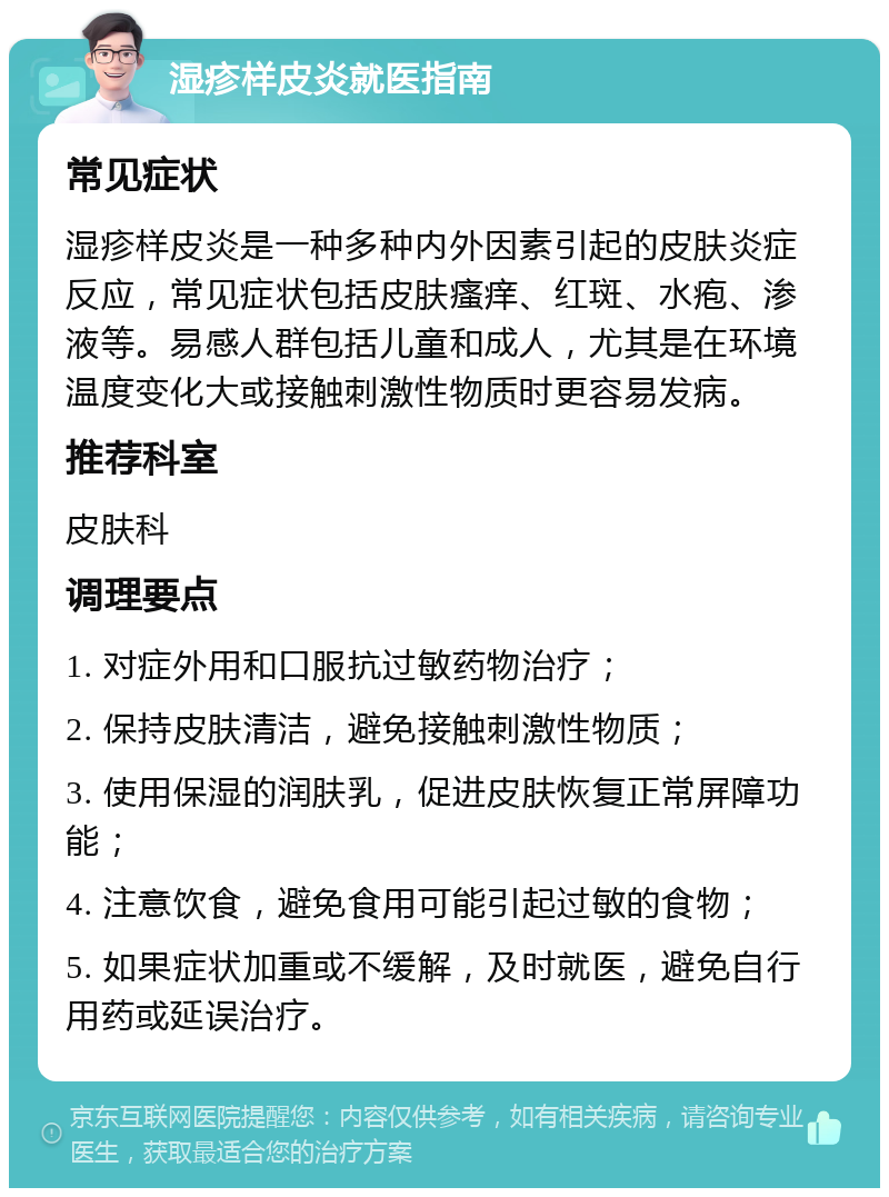 湿疹样皮炎就医指南 常见症状 湿疹样皮炎是一种多种内外因素引起的皮肤炎症反应，常见症状包括皮肤瘙痒、红斑、水疱、渗液等。易感人群包括儿童和成人，尤其是在环境温度变化大或接触刺激性物质时更容易发病。 推荐科室 皮肤科 调理要点 1. 对症外用和口服抗过敏药物治疗； 2. 保持皮肤清洁，避免接触刺激性物质； 3. 使用保湿的润肤乳，促进皮肤恢复正常屏障功能； 4. 注意饮食，避免食用可能引起过敏的食物； 5. 如果症状加重或不缓解，及时就医，避免自行用药或延误治疗。