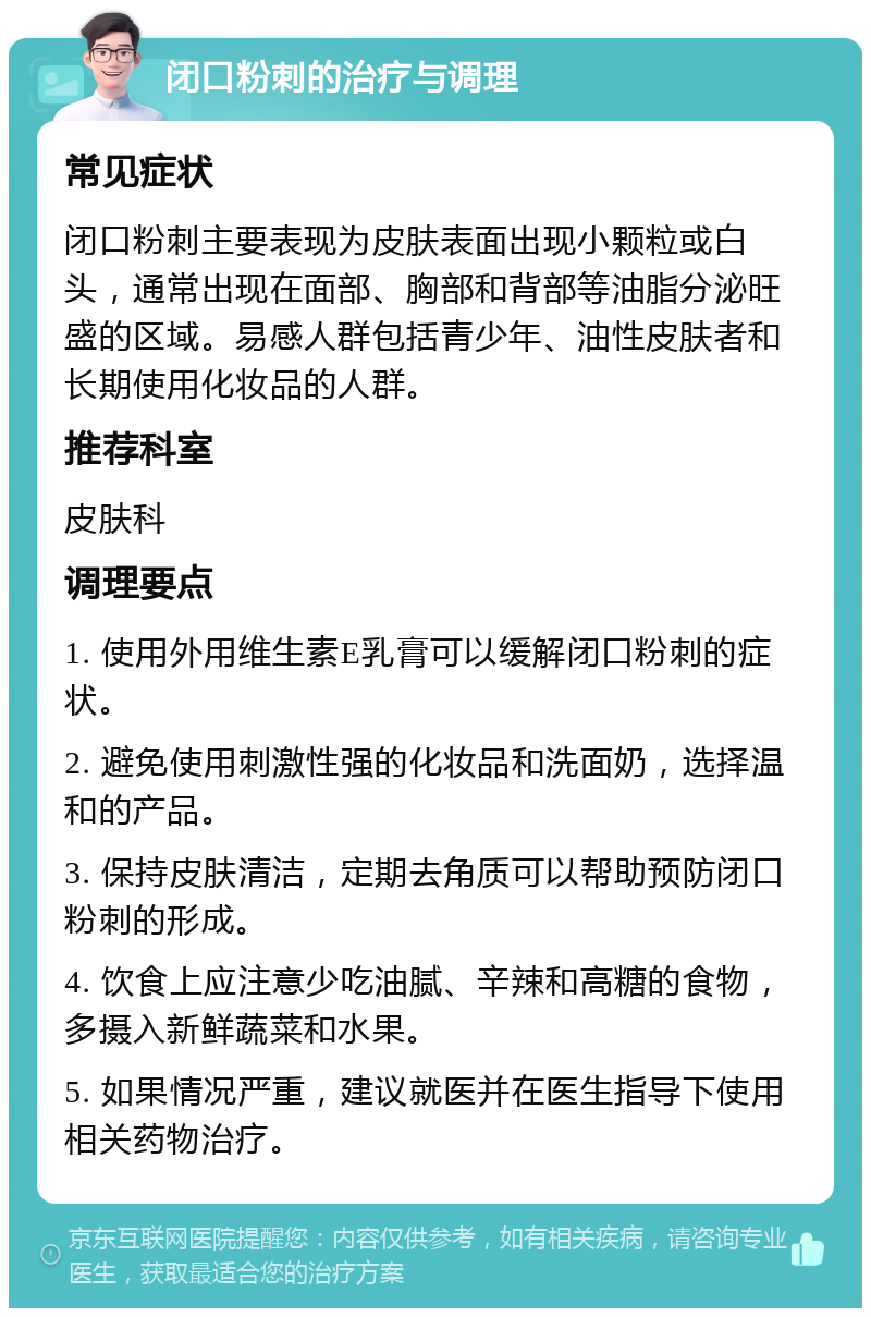 闭口粉刺的治疗与调理 常见症状 闭口粉刺主要表现为皮肤表面出现小颗粒或白头，通常出现在面部、胸部和背部等油脂分泌旺盛的区域。易感人群包括青少年、油性皮肤者和长期使用化妆品的人群。 推荐科室 皮肤科 调理要点 1. 使用外用维生素E乳膏可以缓解闭口粉刺的症状。 2. 避免使用刺激性强的化妆品和洗面奶，选择温和的产品。 3. 保持皮肤清洁，定期去角质可以帮助预防闭口粉刺的形成。 4. 饮食上应注意少吃油腻、辛辣和高糖的食物，多摄入新鲜蔬菜和水果。 5. 如果情况严重，建议就医并在医生指导下使用相关药物治疗。