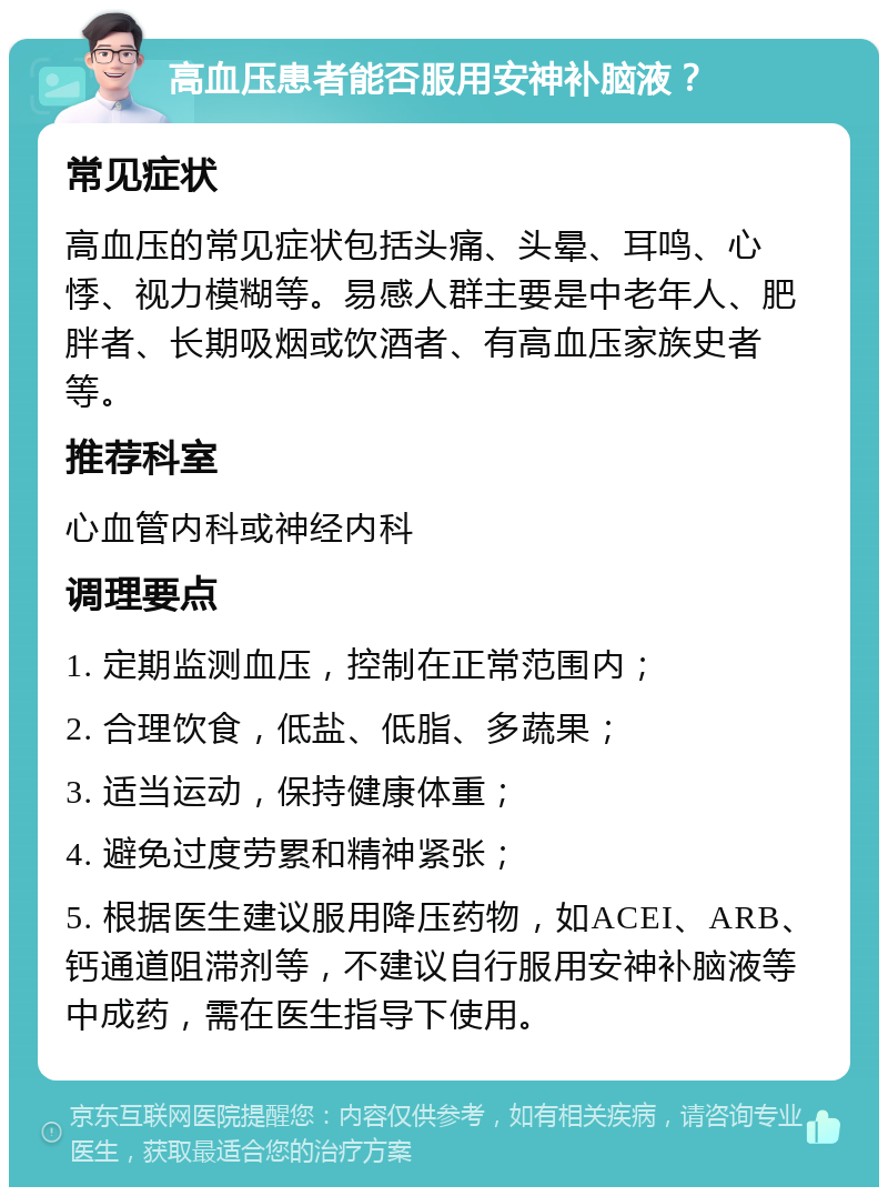 高血压患者能否服用安神补脑液？ 常见症状 高血压的常见症状包括头痛、头晕、耳鸣、心悸、视力模糊等。易感人群主要是中老年人、肥胖者、长期吸烟或饮酒者、有高血压家族史者等。 推荐科室 心血管内科或神经内科 调理要点 1. 定期监测血压，控制在正常范围内； 2. 合理饮食，低盐、低脂、多蔬果； 3. 适当运动，保持健康体重； 4. 避免过度劳累和精神紧张； 5. 根据医生建议服用降压药物，如ACEI、ARB、钙通道阻滞剂等，不建议自行服用安神补脑液等中成药，需在医生指导下使用。