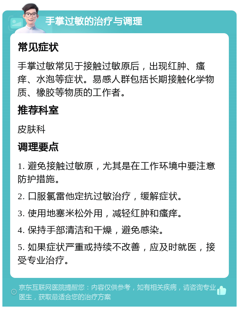 手掌过敏的治疗与调理 常见症状 手掌过敏常见于接触过敏原后，出现红肿、瘙痒、水泡等症状。易感人群包括长期接触化学物质、橡胶等物质的工作者。 推荐科室 皮肤科 调理要点 1. 避免接触过敏原，尤其是在工作环境中要注意防护措施。 2. 口服氯雷他定抗过敏治疗，缓解症状。 3. 使用地塞米松外用，减轻红肿和瘙痒。 4. 保持手部清洁和干燥，避免感染。 5. 如果症状严重或持续不改善，应及时就医，接受专业治疗。