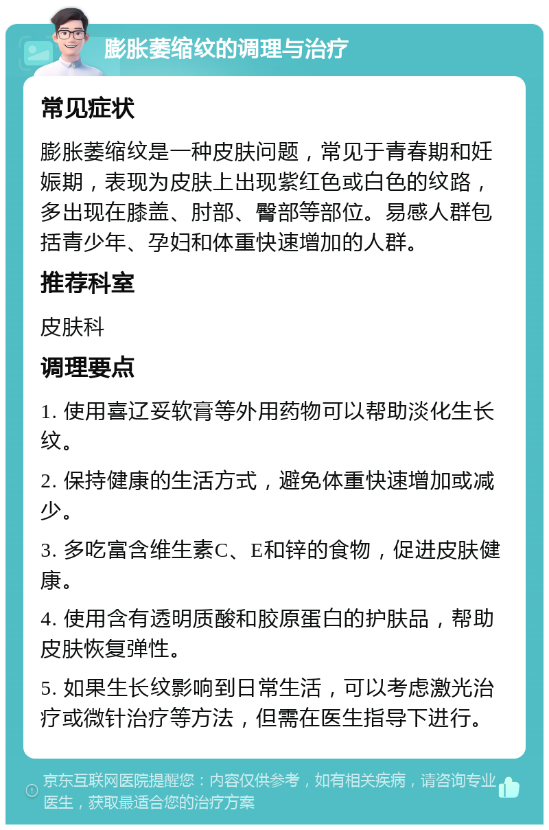 膨胀萎缩纹的调理与治疗 常见症状 膨胀萎缩纹是一种皮肤问题，常见于青春期和妊娠期，表现为皮肤上出现紫红色或白色的纹路，多出现在膝盖、肘部、臀部等部位。易感人群包括青少年、孕妇和体重快速增加的人群。 推荐科室 皮肤科 调理要点 1. 使用喜辽妥软膏等外用药物可以帮助淡化生长纹。 2. 保持健康的生活方式，避免体重快速增加或减少。 3. 多吃富含维生素C、E和锌的食物，促进皮肤健康。 4. 使用含有透明质酸和胶原蛋白的护肤品，帮助皮肤恢复弹性。 5. 如果生长纹影响到日常生活，可以考虑激光治疗或微针治疗等方法，但需在医生指导下进行。