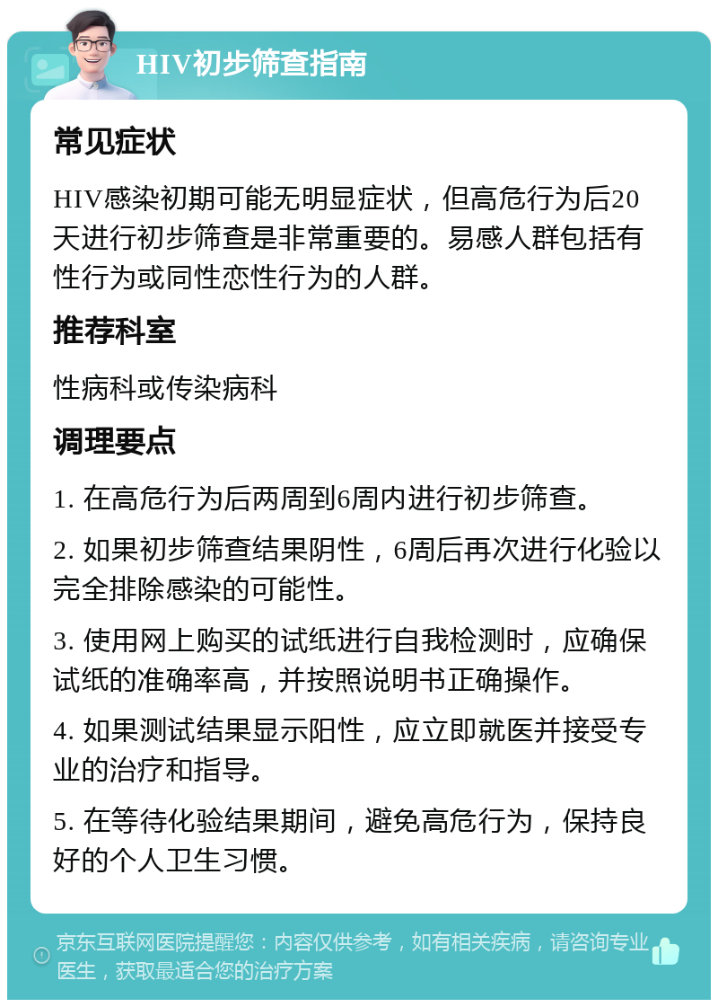 HIV初步筛查指南 常见症状 HIV感染初期可能无明显症状，但高危行为后20天进行初步筛查是非常重要的。易感人群包括有性行为或同性恋性行为的人群。 推荐科室 性病科或传染病科 调理要点 1. 在高危行为后两周到6周内进行初步筛查。 2. 如果初步筛查结果阴性，6周后再次进行化验以完全排除感染的可能性。 3. 使用网上购买的试纸进行自我检测时，应确保试纸的准确率高，并按照说明书正确操作。 4. 如果测试结果显示阳性，应立即就医并接受专业的治疗和指导。 5. 在等待化验结果期间，避免高危行为，保持良好的个人卫生习惯。