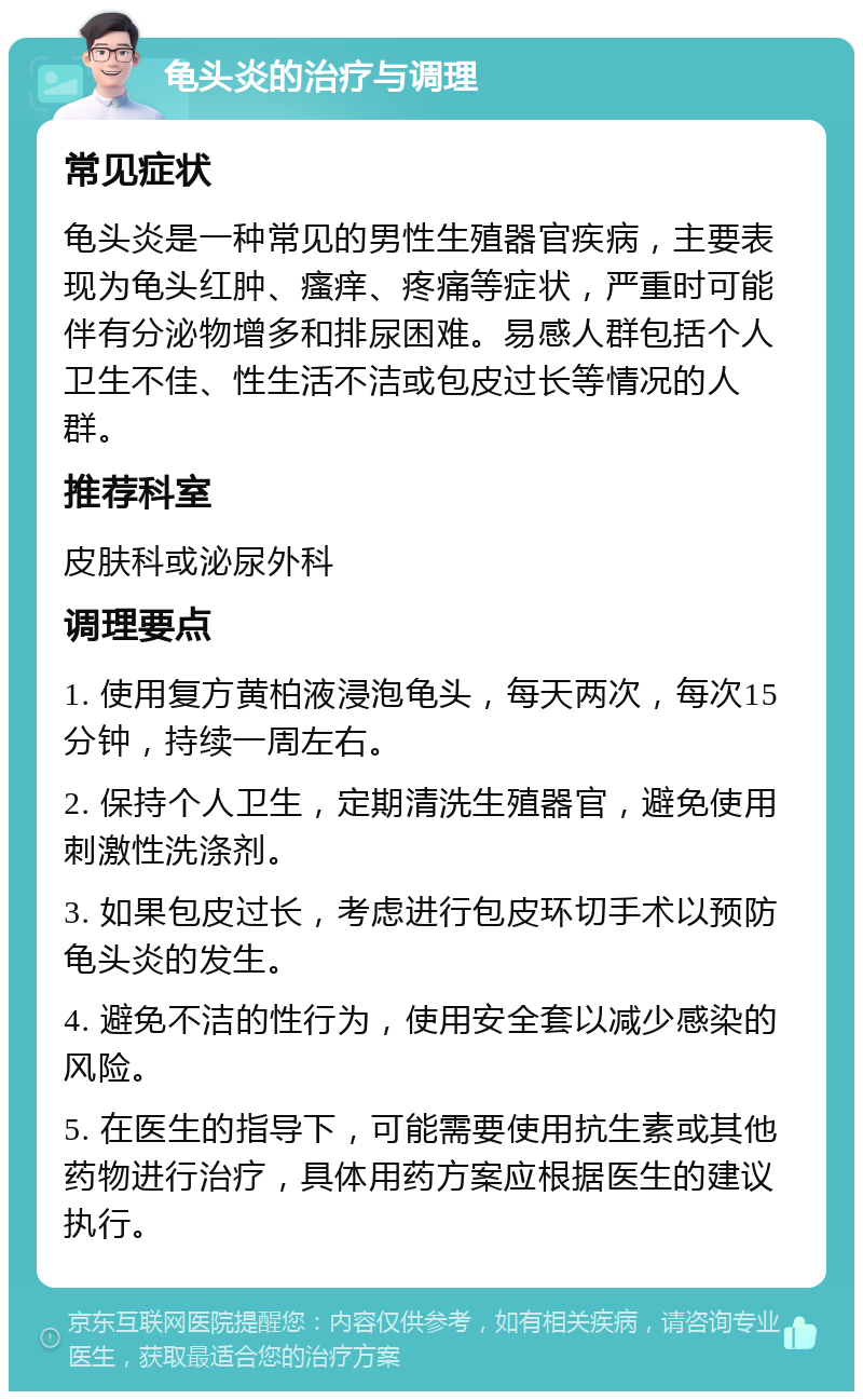 龟头炎的治疗与调理 常见症状 龟头炎是一种常见的男性生殖器官疾病，主要表现为龟头红肿、瘙痒、疼痛等症状，严重时可能伴有分泌物增多和排尿困难。易感人群包括个人卫生不佳、性生活不洁或包皮过长等情况的人群。 推荐科室 皮肤科或泌尿外科 调理要点 1. 使用复方黄柏液浸泡龟头，每天两次，每次15分钟，持续一周左右。 2. 保持个人卫生，定期清洗生殖器官，避免使用刺激性洗涤剂。 3. 如果包皮过长，考虑进行包皮环切手术以预防龟头炎的发生。 4. 避免不洁的性行为，使用安全套以减少感染的风险。 5. 在医生的指导下，可能需要使用抗生素或其他药物进行治疗，具体用药方案应根据医生的建议执行。