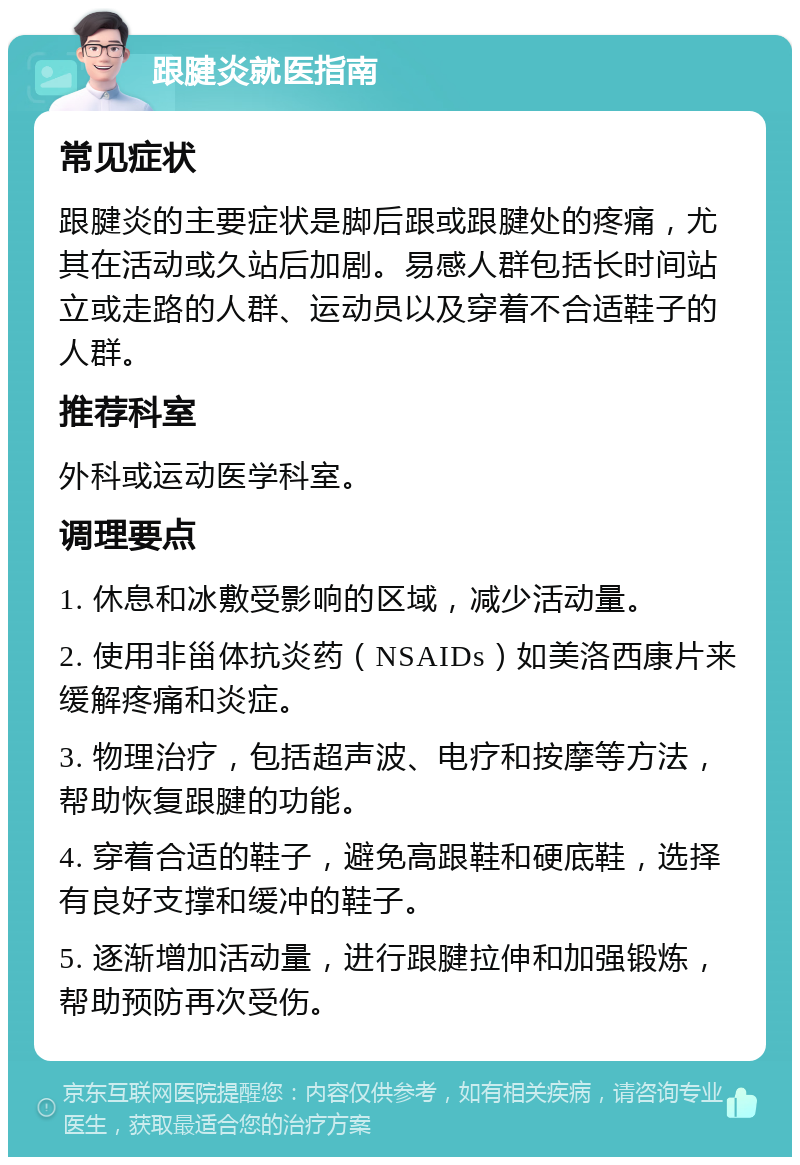 跟腱炎就医指南 常见症状 跟腱炎的主要症状是脚后跟或跟腱处的疼痛，尤其在活动或久站后加剧。易感人群包括长时间站立或走路的人群、运动员以及穿着不合适鞋子的人群。 推荐科室 外科或运动医学科室。 调理要点 1. 休息和冰敷受影响的区域，减少活动量。 2. 使用非甾体抗炎药（NSAIDs）如美洛西康片来缓解疼痛和炎症。 3. 物理治疗，包括超声波、电疗和按摩等方法，帮助恢复跟腱的功能。 4. 穿着合适的鞋子，避免高跟鞋和硬底鞋，选择有良好支撑和缓冲的鞋子。 5. 逐渐增加活动量，进行跟腱拉伸和加强锻炼，帮助预防再次受伤。