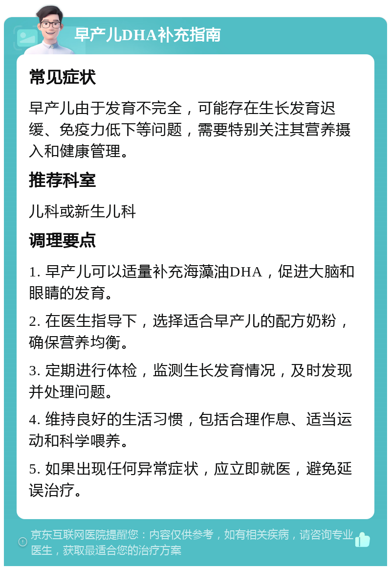 早产儿DHA补充指南 常见症状 早产儿由于发育不完全，可能存在生长发育迟缓、免疫力低下等问题，需要特别关注其营养摄入和健康管理。 推荐科室 儿科或新生儿科 调理要点 1. 早产儿可以适量补充海藻油DHA，促进大脑和眼睛的发育。 2. 在医生指导下，选择适合早产儿的配方奶粉，确保营养均衡。 3. 定期进行体检，监测生长发育情况，及时发现并处理问题。 4. 维持良好的生活习惯，包括合理作息、适当运动和科学喂养。 5. 如果出现任何异常症状，应立即就医，避免延误治疗。