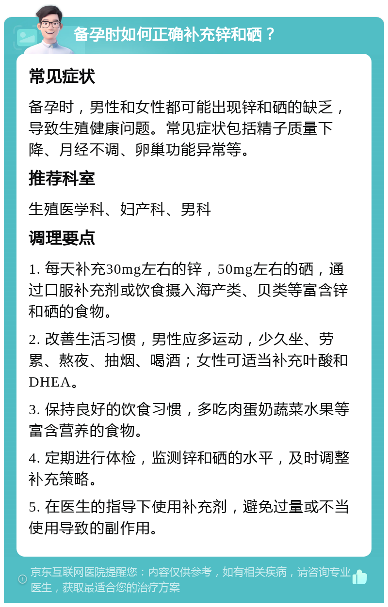 备孕时如何正确补充锌和硒？ 常见症状 备孕时，男性和女性都可能出现锌和硒的缺乏，导致生殖健康问题。常见症状包括精子质量下降、月经不调、卵巢功能异常等。 推荐科室 生殖医学科、妇产科、男科 调理要点 1. 每天补充30mg左右的锌，50mg左右的硒，通过口服补充剂或饮食摄入海产类、贝类等富含锌和硒的食物。 2. 改善生活习惯，男性应多运动，少久坐、劳累、熬夜、抽烟、喝酒；女性可适当补充叶酸和DHEA。 3. 保持良好的饮食习惯，多吃肉蛋奶蔬菜水果等富含营养的食物。 4. 定期进行体检，监测锌和硒的水平，及时调整补充策略。 5. 在医生的指导下使用补充剂，避免过量或不当使用导致的副作用。