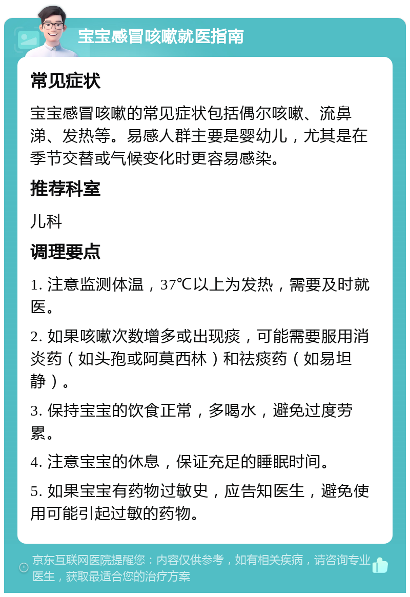 宝宝感冒咳嗽就医指南 常见症状 宝宝感冒咳嗽的常见症状包括偶尔咳嗽、流鼻涕、发热等。易感人群主要是婴幼儿，尤其是在季节交替或气候变化时更容易感染。 推荐科室 儿科 调理要点 1. 注意监测体温，37℃以上为发热，需要及时就医。 2. 如果咳嗽次数增多或出现痰，可能需要服用消炎药（如头孢或阿莫西林）和祛痰药（如易坦静）。 3. 保持宝宝的饮食正常，多喝水，避免过度劳累。 4. 注意宝宝的休息，保证充足的睡眠时间。 5. 如果宝宝有药物过敏史，应告知医生，避免使用可能引起过敏的药物。