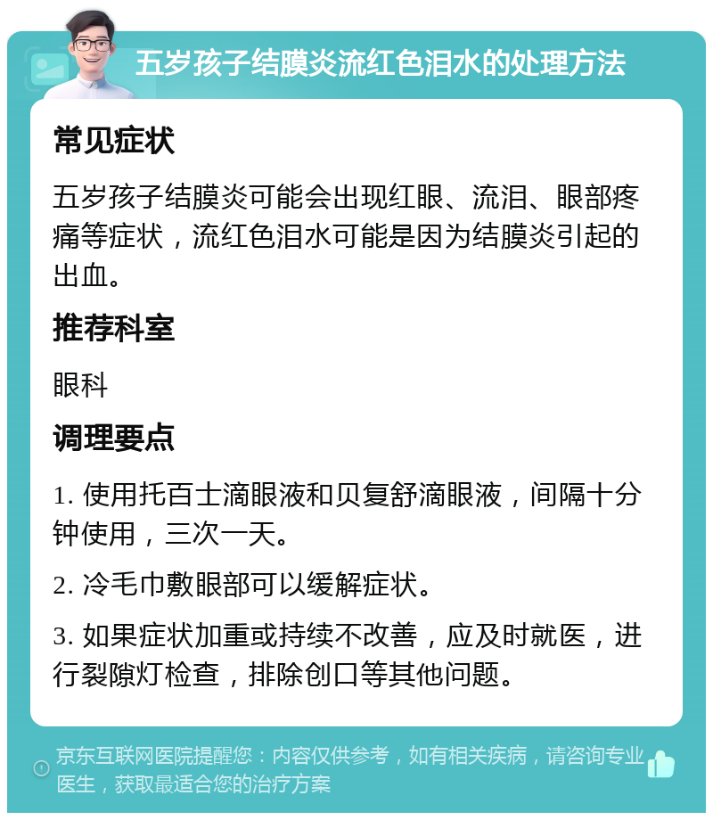 五岁孩子结膜炎流红色泪水的处理方法 常见症状 五岁孩子结膜炎可能会出现红眼、流泪、眼部疼痛等症状，流红色泪水可能是因为结膜炎引起的出血。 推荐科室 眼科 调理要点 1. 使用托百士滴眼液和贝复舒滴眼液，间隔十分钟使用，三次一天。 2. 冷毛巾敷眼部可以缓解症状。 3. 如果症状加重或持续不改善，应及时就医，进行裂隙灯检查，排除创口等其他问题。