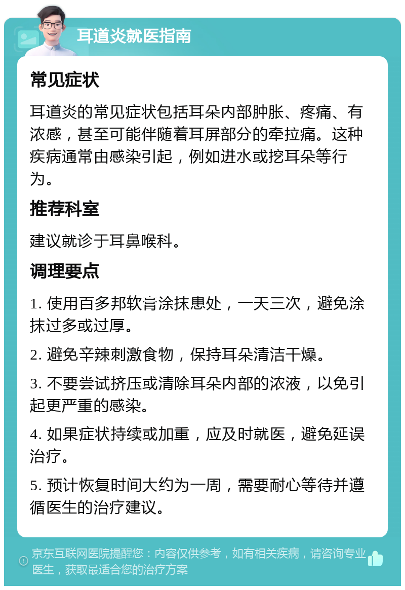 耳道炎就医指南 常见症状 耳道炎的常见症状包括耳朵内部肿胀、疼痛、有浓感，甚至可能伴随着耳屏部分的牵拉痛。这种疾病通常由感染引起，例如进水或挖耳朵等行为。 推荐科室 建议就诊于耳鼻喉科。 调理要点 1. 使用百多邦软膏涂抹患处，一天三次，避免涂抹过多或过厚。 2. 避免辛辣刺激食物，保持耳朵清洁干燥。 3. 不要尝试挤压或清除耳朵内部的浓液，以免引起更严重的感染。 4. 如果症状持续或加重，应及时就医，避免延误治疗。 5. 预计恢复时间大约为一周，需要耐心等待并遵循医生的治疗建议。